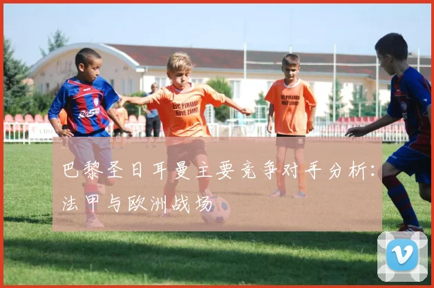 巴黎圣日耳曼主要竞争对手分析：法甲与欧洲战场