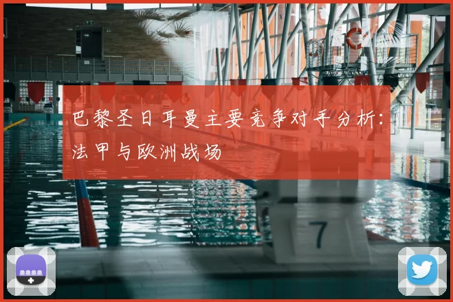 巴黎圣日耳曼主要竞争对手分析：法甲与欧洲战场